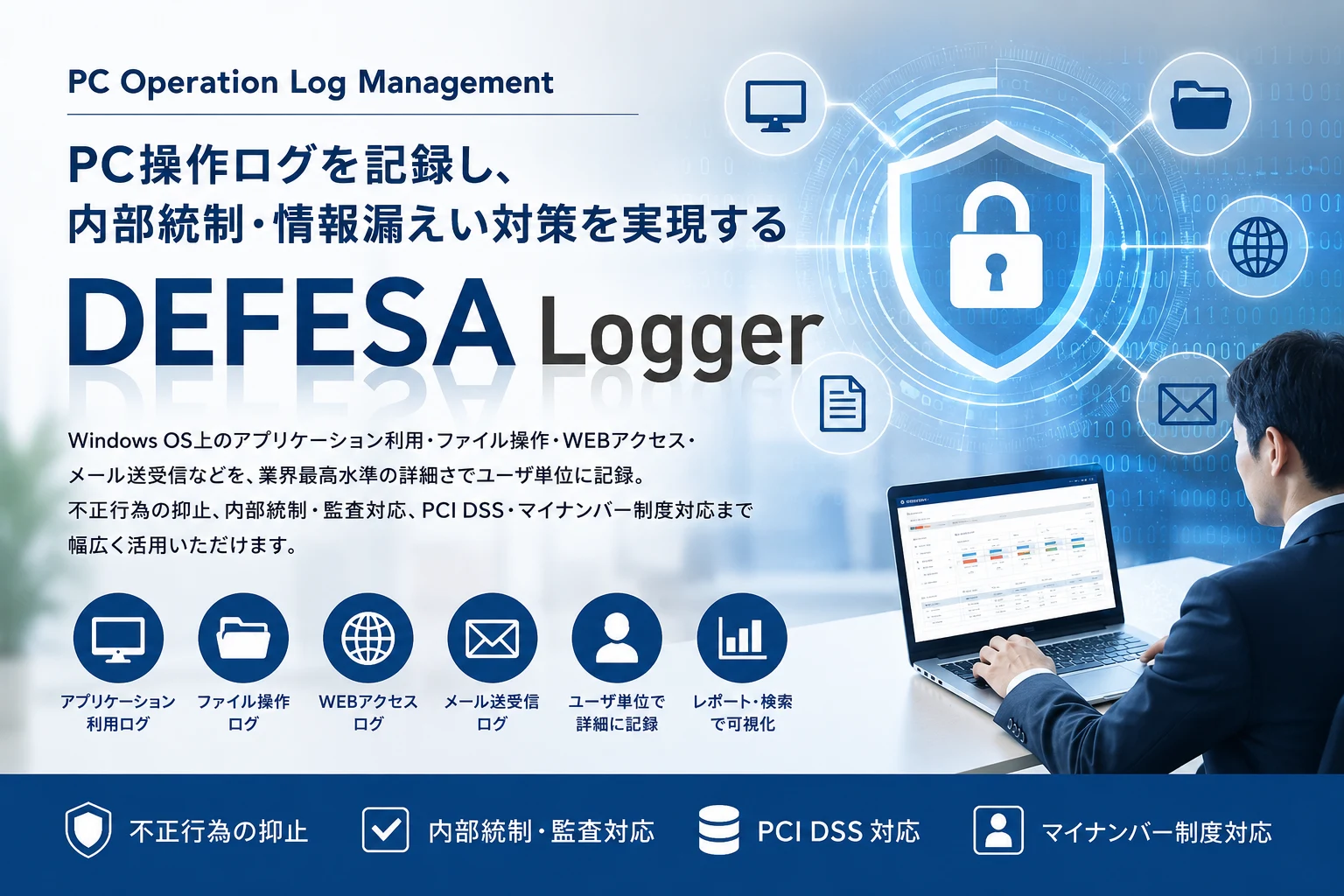 PC Operation Log Management。PC操作ログを記録し、内部統制・情報漏えい対策を実現する「DEFESA Logger」。Windows OS上のアプリケーション利用・ファイル操作・WEBアクセス・メール送受信などを、業界最高水準の詳細さでユーザ単位に記録。不正行為の抑止、内部統制・監査対応、PCI DSS・マイナンバー制度対応まで幅広く活用いただけます。アプリケーション利用ログ／ファイル操作ログ／WEBアクセスログ／メール送受信ログ／ユーザ単位で詳細に記録／レポート・検索で可視化。不正行為の抑止／内部統制・監査対応／PCI DSS対応／マイナンバー制度対応。
