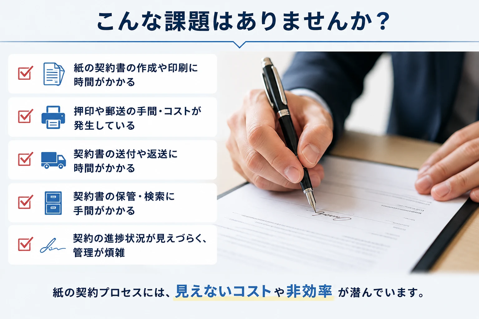 こんな課題はありませんか？紙の契約書の作成や印刷に時間がかかる／押印や郵送の手間・コストが発生している／契約書の送付や返送に時間がかかる／契約書の保管・検索に手間がかかる／契約の進捗状況が見えづらく、管理が煩雑。紙の契約プロセスには、見えないコストや非効率が潜んでいます。