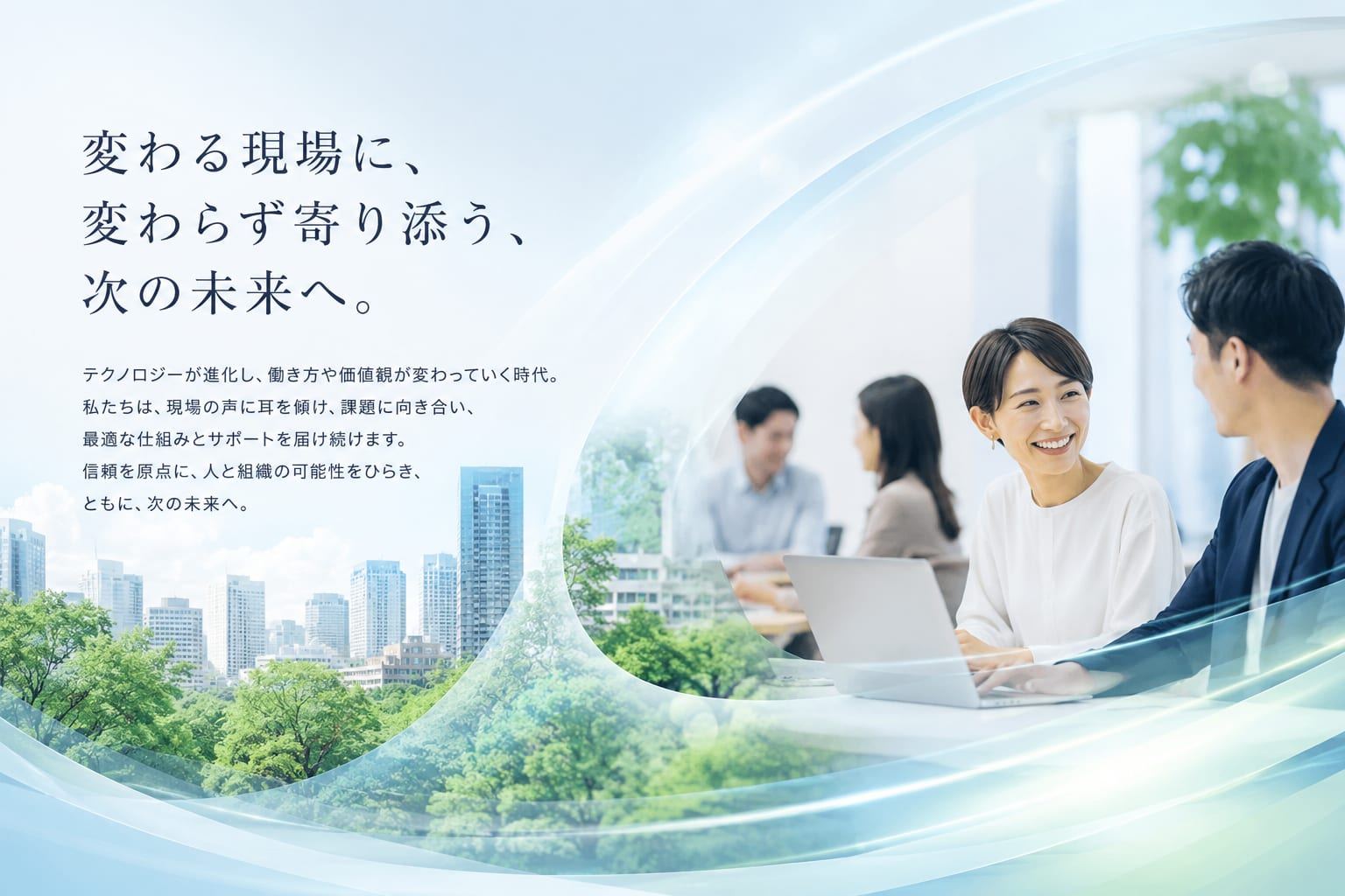 変わる現場に、変わらず寄り添う、次の未来へ。テクノロジーが進化し、働き方や価値観が変わっていく時代。私たちは、現場の声に耳を傾け、課題に向き合い、最適な仕組みとサポートを届け続けます。信頼を原点に、人と組織の可能性をひらき、ともに、次の未来へ。