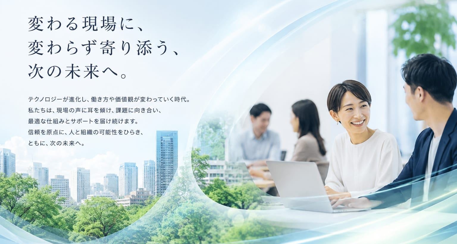 変わる現場に、変わらず寄り添う、次の未来へ。テクノロジーが進化し、働き方や価値観が変わっていく時代。私たちは、現場の声に耳を傾け、課題に向き合い、最適な仕組みとサポートを届け続けます。信頼を原点に、人と組織の可能性をひらき、ともに、次の未来へ。