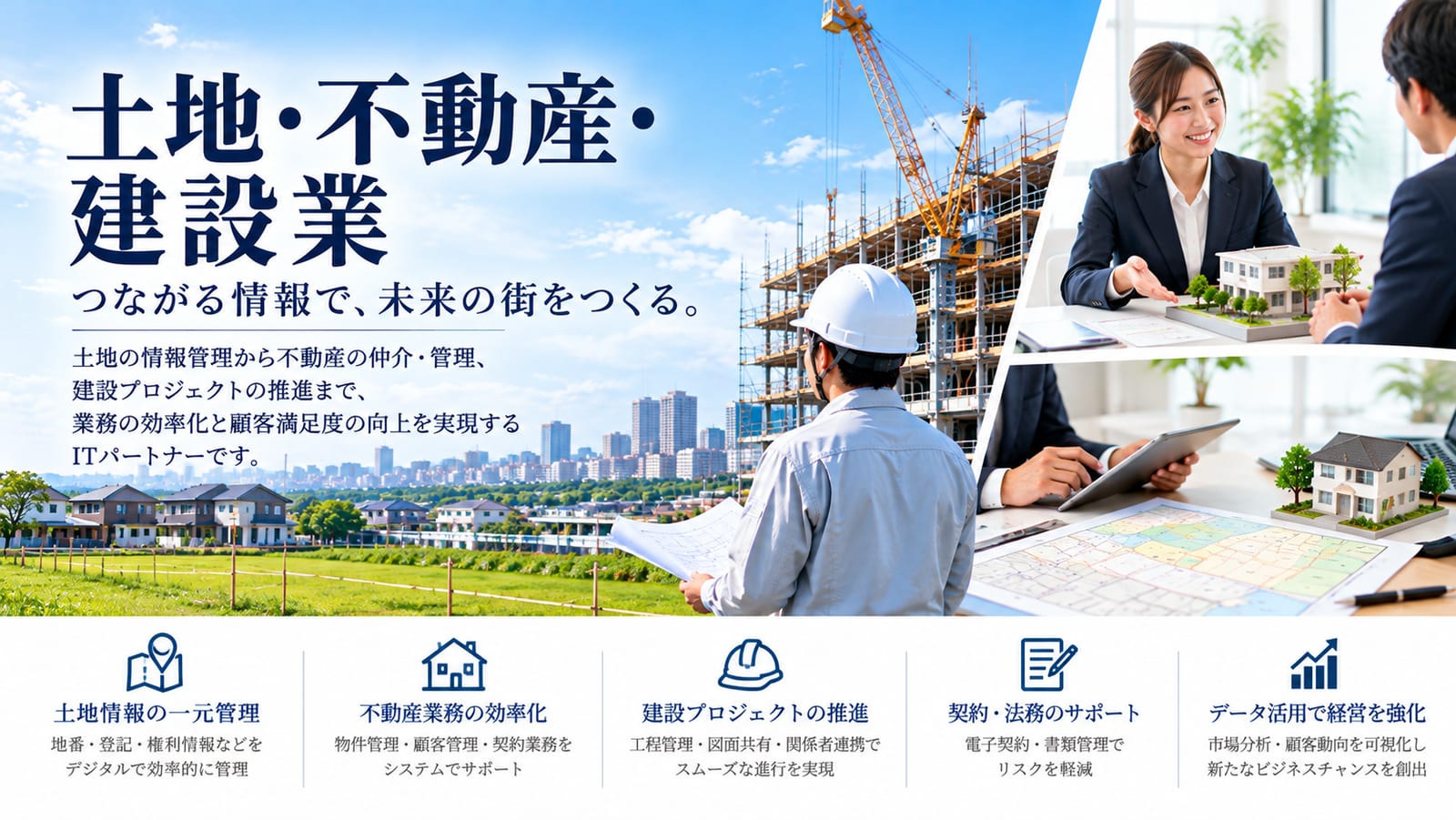 土地・不動産・建設業|つながる情報で、未来の街をつくる。土地の情報管理から不動産の仲介・管理、建設プロジェクトの推進まで、業務の効率化と顧客満足度の向上を実現するITパートナーです。
