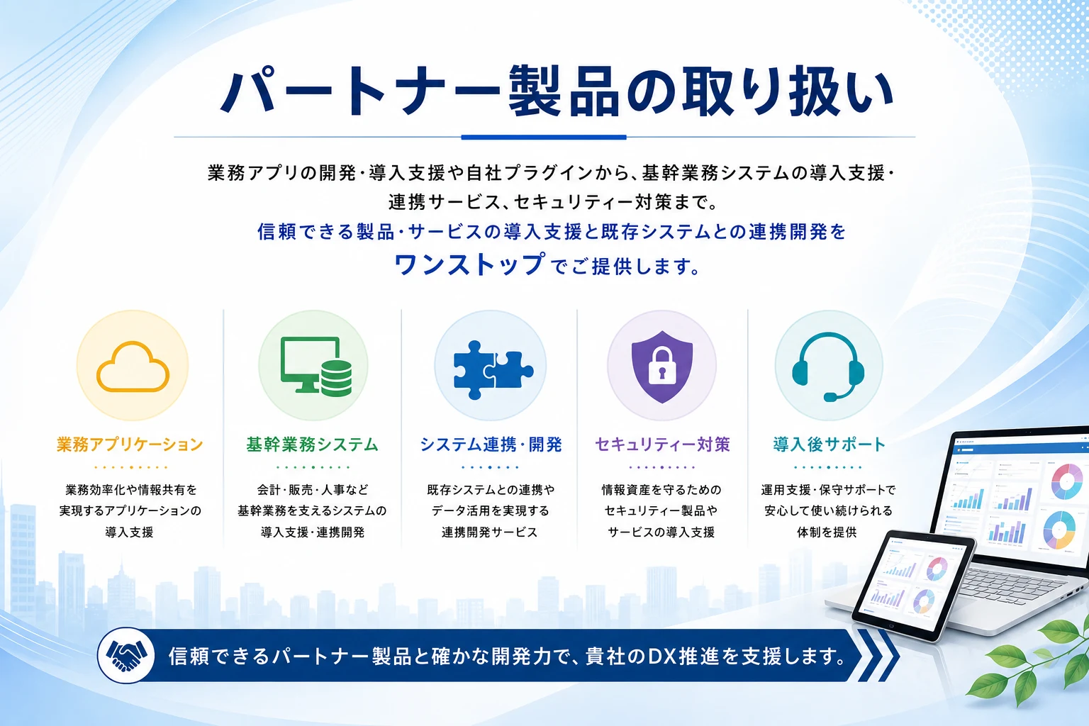 パートナー製品の取り扱い｜業務アプリの開発・導入支援や自社プラグインから、基幹業務システムの導入支援・連携サービス、セキュリティー対策まで。信頼できる製品・サービスの導入支援と既存システムとの連携開発をワンストップでご提供します。業務アプリケーション・基幹業務システム・システム連携/開発・セキュリティー対策・導入後サポート。信頼できるパートナー製品と確かな開発力で、貴社のDX推進を支援します。