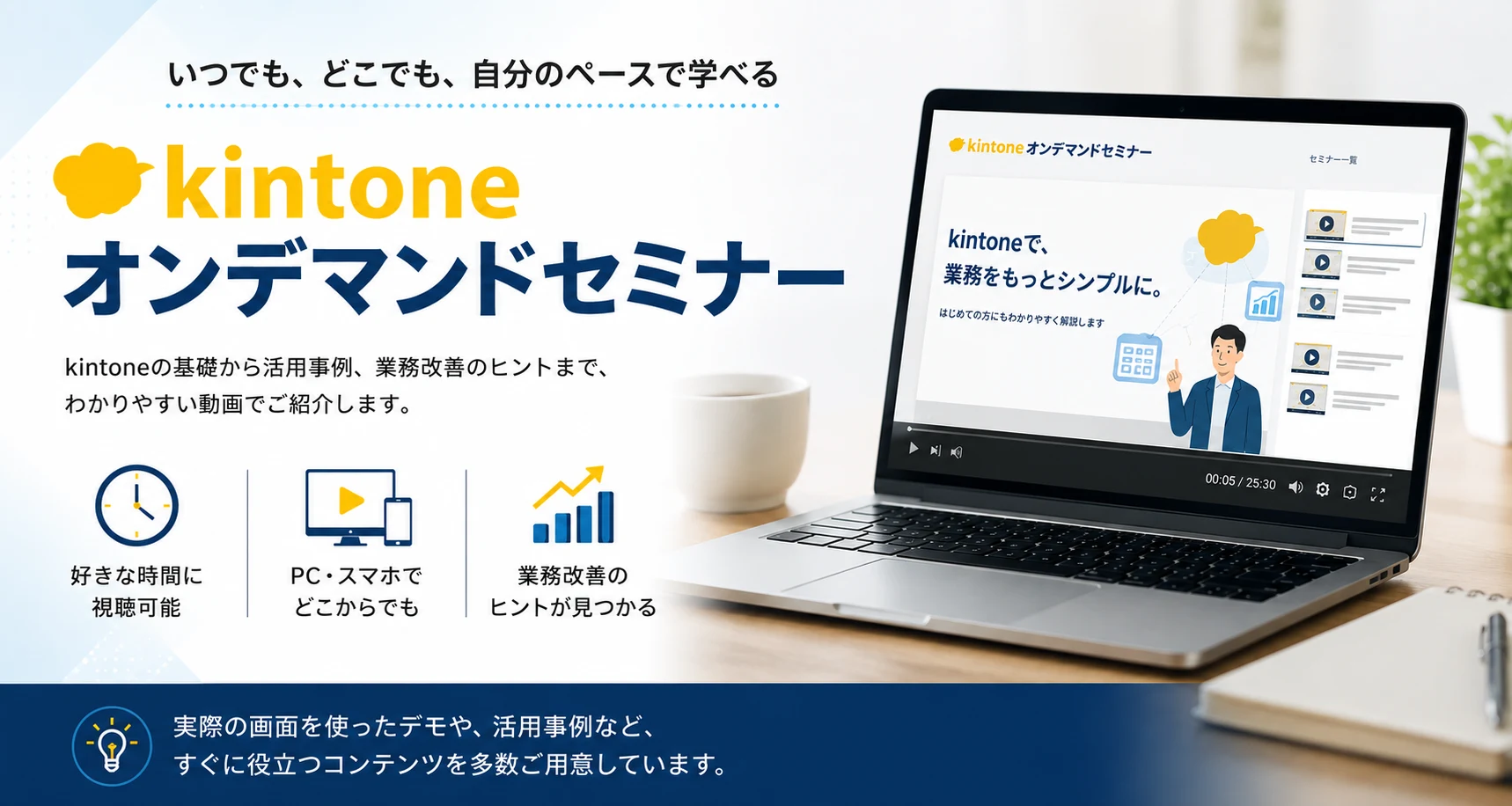 kintoneオンデマンドセミナー｜いつでも、どこでも、自分のペースで学べる。kintoneの基礎から活用事例、業務改善のヒントまで、わかりやすい動画でご紹介します。好きな時間に視聴可能／PC・スマホでどこからでも／業務改善のヒントが見つかる。実際の画面を使ったデモや、活用事例など、すぐに役立つコンテンツを多数ご用意しています。
