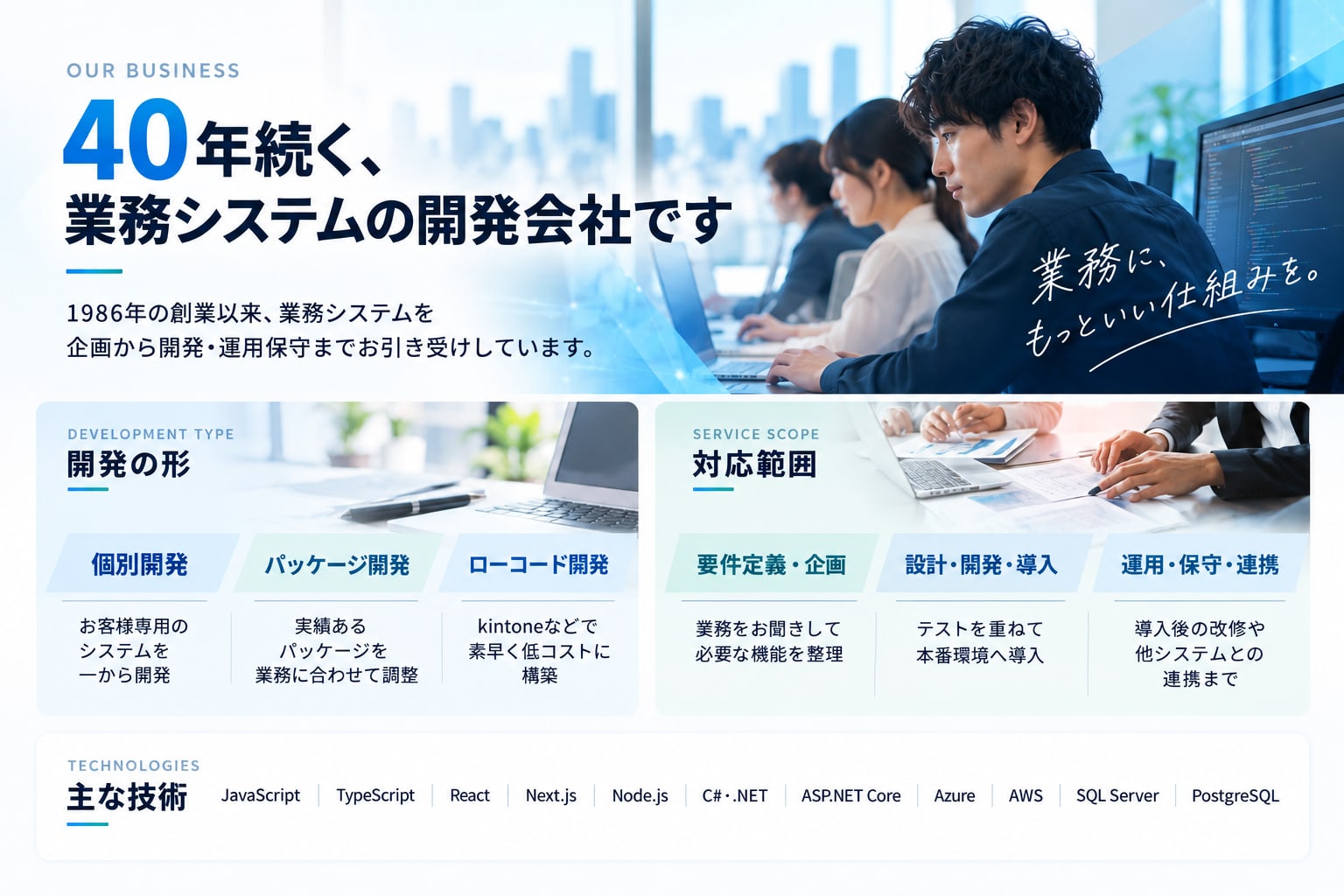 40年続く、業務システムの開発会社です。1986年の創業以来、業務システムを企画から開発・運用保守までお引き受けしています。開発の形：個別開発（お客様専用のシステムを一から開発）／パッケージ開発（実績あるパッケージを業務に合わせて調整）／ローコード開発（kintoneなどで素早く低コストに構築）。対応範囲：要件定義・企画／設計・開発・導入／運用・保守・連携。主な技術：JavaScript、TypeScript、React、Next.js、Node.js、C#・.NET、ASP.NET Core、Azure、AWS、SQL Server、PostgreSQL。